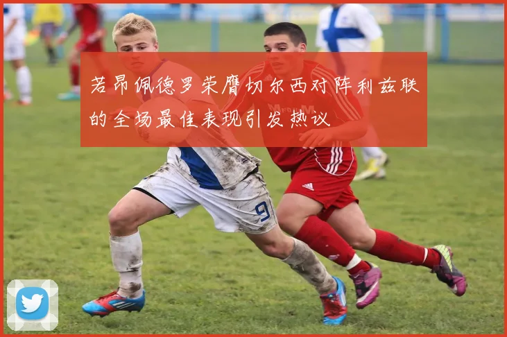 若昂佩德罗荣膺切尔西对阵利兹联的全场最佳表现引发热议