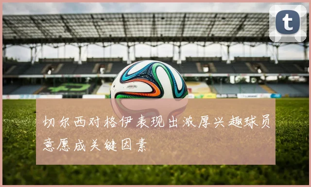 切尔西对格伊表现出浓厚兴趣球员意愿成关键因素