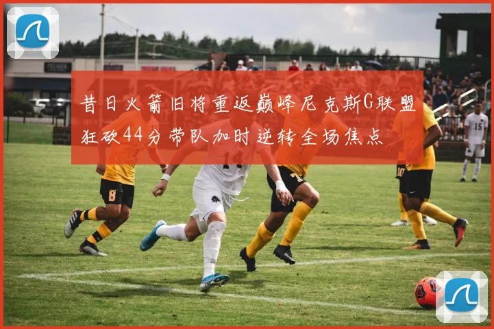 昔日火箭旧将重返巅峰尼克斯G联盟狂砍44分带队加时逆转全场焦点
