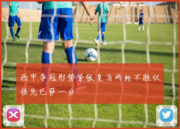 西甲争冠形势紧张皇马两轮不胜仅领先巴萨一分