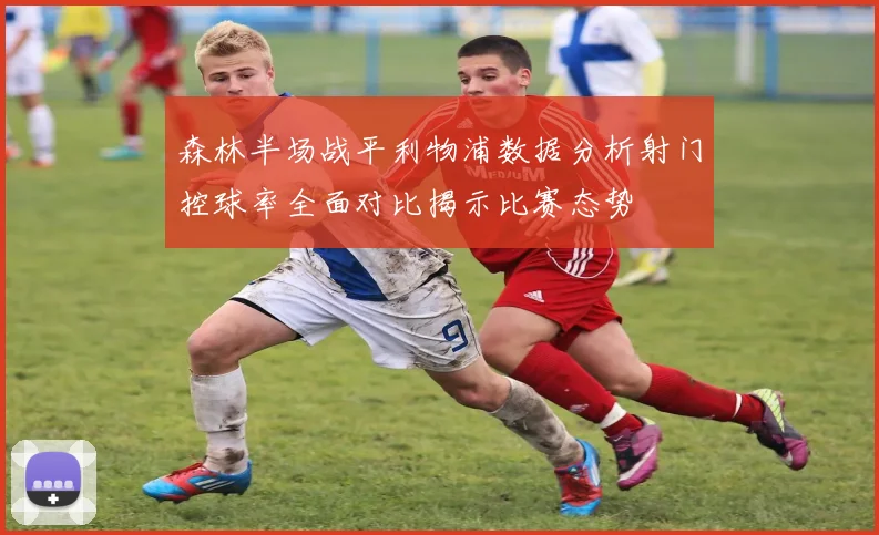 森林半场战平利物浦数据分析射门控球率全面对比揭示比赛态势