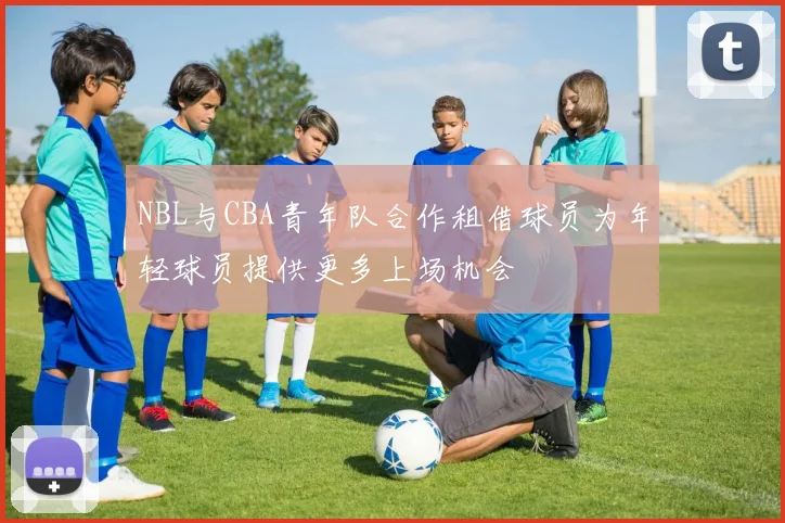 NBL与CBA青年队合作租借球员为年轻球员提供更多上场机会