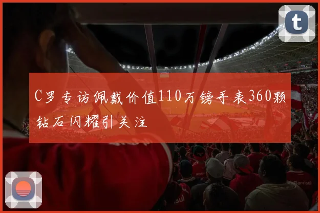 C罗专访佩戴价值110万镑手表360颗钻石闪耀引关注