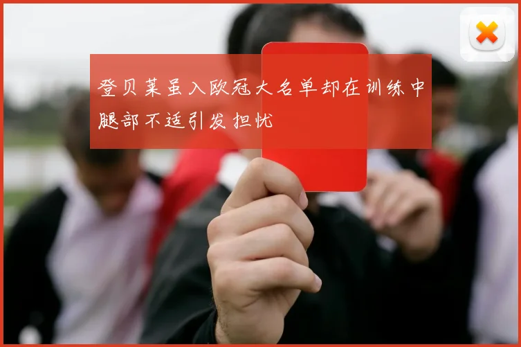 登贝莱虽入欧冠大名单却在训练中腿部不适引发担忧