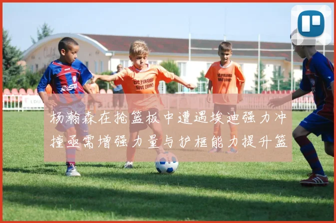 杨瀚森在抢篮板中遭遇埃迪强力冲撞亟需增强力量与护框能力提升篮板表现