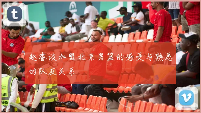 赵睿谈加盟北京男篮的感受与熟悉的队友关系