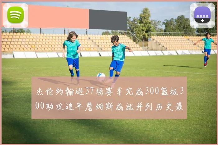 杰伦约翰逊37场赛季完成300篮板300助攻追平詹姆斯成就并列历史最快前锋