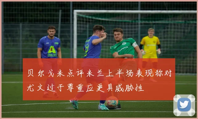 贝尔戈米点评米兰上半场表现称对尤文过于尊重应更具威胁性