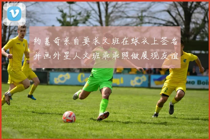 约基奇亲自要求文班在球衣上签名并画外星人文班乖乖照做展现友谊与幽默
