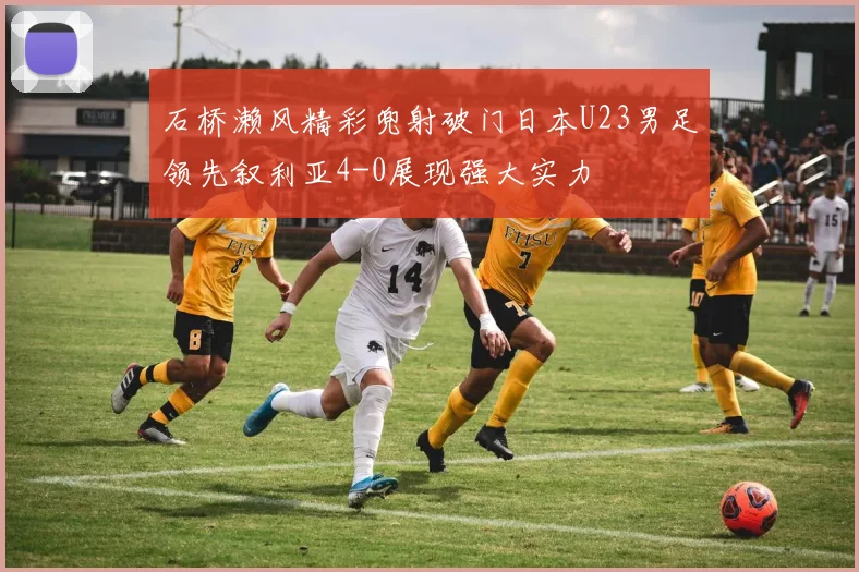 石桥濑风精彩兜射破门日本U23男足领先叙利亚4-0展现强大实力