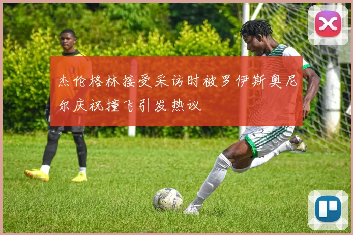 杰伦格林接受采访时被罗伊斯奥尼尔庆祝撞飞引发热议