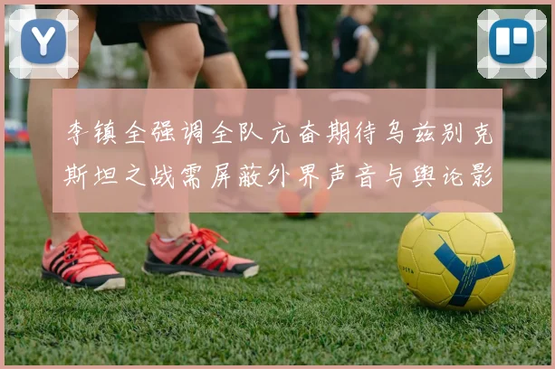李镇全强调全队亢奋期待乌兹别克斯坦之战需屏蔽外界声音与舆论影响