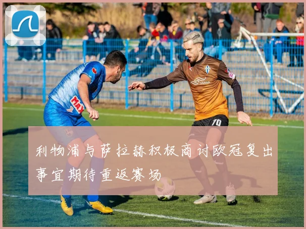 利物浦与萨拉赫积极商讨欧冠复出事宜期待重返赛场