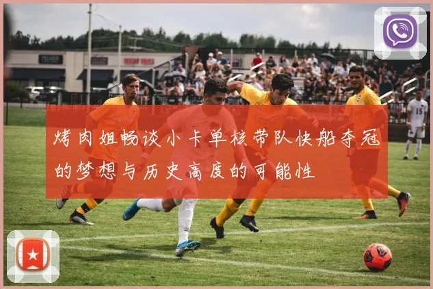 烤肉姐畅谈小卡单核带队快船夺冠的梦想与历史高度的可能性