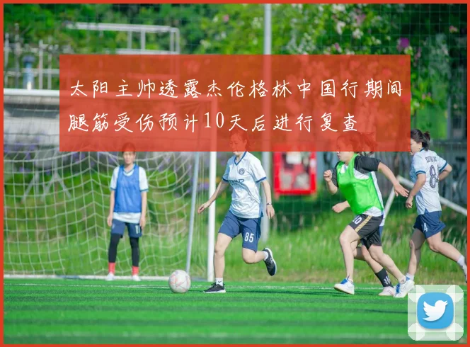 太阳主帅透露杰伦格林中国行期间腿筋受伤预计10天后进行复查