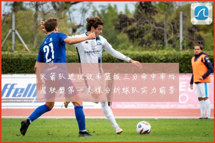 火箭队进攻效率篮板三分命中率均居联盟第一美媒分析球队实力前景