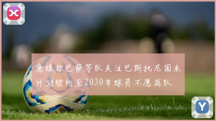 意媒称巴萨等队关注巴斯托尼国米计划续约至2030年球员不愿离队