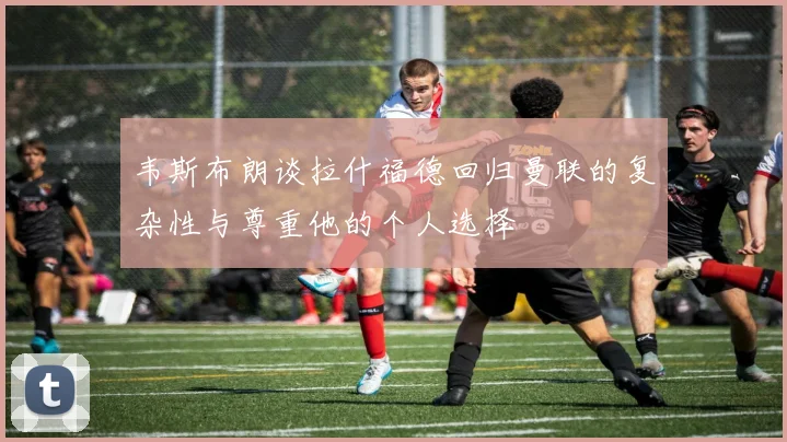 韦斯布朗谈拉什福德回归曼联的复杂性与尊重他的个人选择