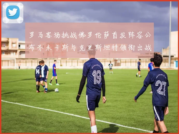 罗马客场挑战佛罗伦萨首发阵容公布齐米卡斯与克里斯坦特领衔出战