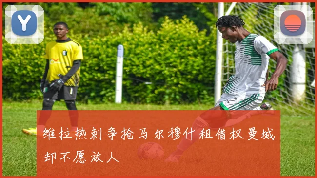 维拉热刺争抢马尔穆什租借权曼城却不愿放人