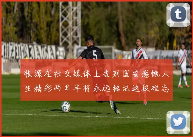 张源在社交媒体上告别国安感慨人生精彩两年半将永远铭记这段难忘故事