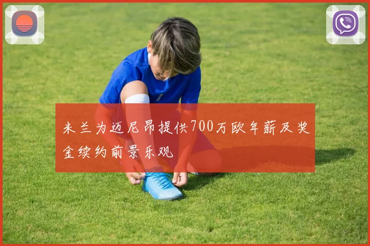 米兰为迈尼昂提供700万欧年薪及奖金续约前景乐观