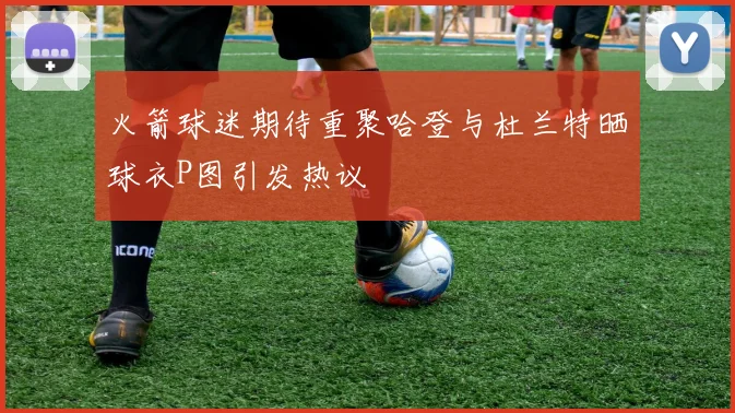 火箭球迷期待重聚哈登与杜兰特晒球衣P图引发热议