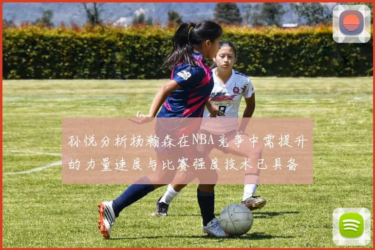 孙悦分析杨瀚森在NBA竞争中需提升的力量速度与比赛强度技术已具备
