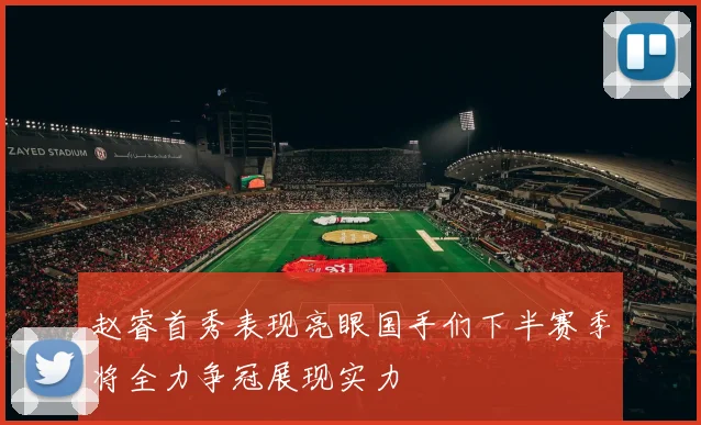 赵睿首秀表现亮眼国手们下半赛季将全力争冠展现实力
