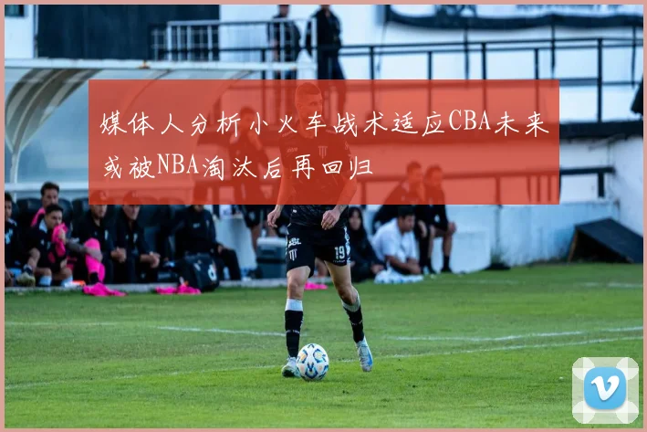 媒体人分析小火车战术适应CBA未来或被NBA淘汰后再回归