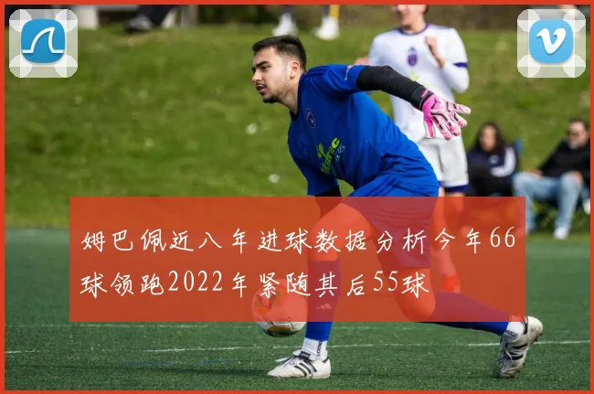 姆巴佩近八年进球数据分析今年66球领跑2022年紧随其后55球