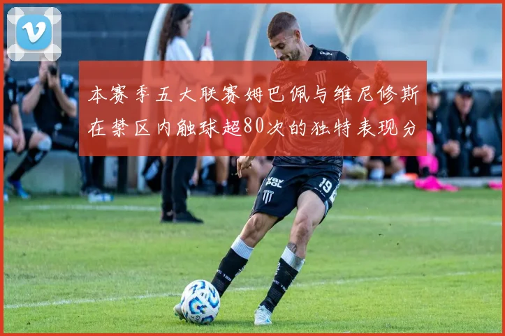 本赛季五大联赛姆巴佩与维尼修斯在禁区内触球超80次的独特表现分析