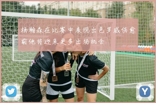 杨瀚森在比赛中表现出色罗威伤愈前他将迎来更多出场机会