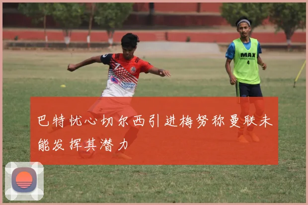 巴特忧心切尔西引进梅努称曼联未能发挥其潜力