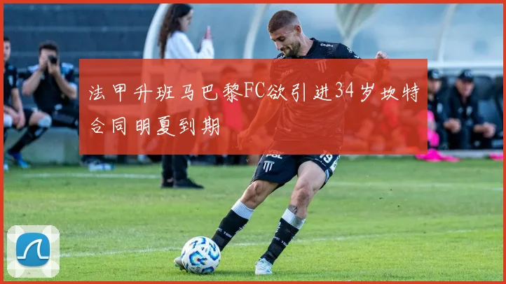 法甲升班马巴黎FC欲引进34岁坎特合同明夏到期