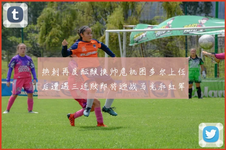热刺再度酝酿换帅危机图多尔上任后遭遇三连败即将迎战马竞和红军